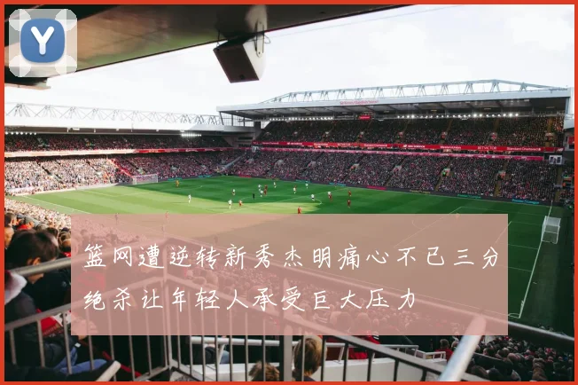 篮网遭逆转新秀杰明痛心不已三分绝杀让年轻人承受巨大压力