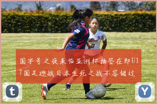 国字号之夜来临亚洲杯抽签在即U17国足迎战日本生死之战不容错过