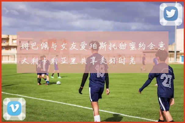 姆巴佩与女友爱珀斯托甜蜜约会意大利卡利亚里共享美好时光