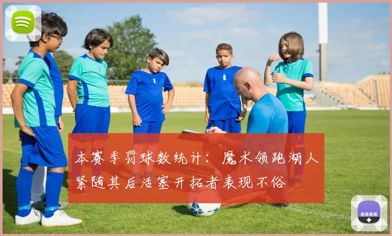 本赛季罚球数统计：魔术领跑湖人紧随其后活塞开拓者表现不俗