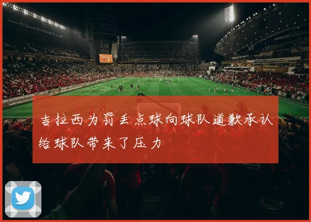 吉拉西为罚丢点球向球队道歉承认给球队带来了压力