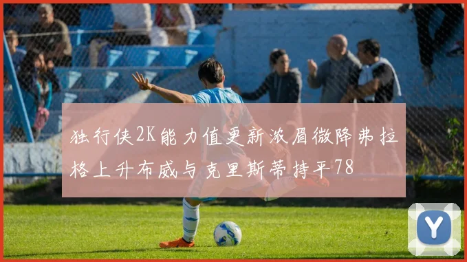 独行侠2K能力值更新浓眉微降弗拉格上升布威与克里斯蒂持平78
