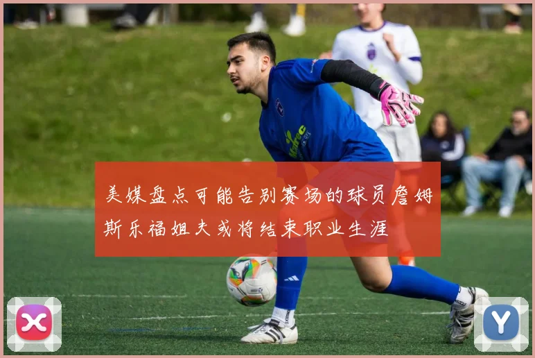 美媒盘点可能告别赛场的球员詹姆斯乐福姐夫或将结束职业生涯