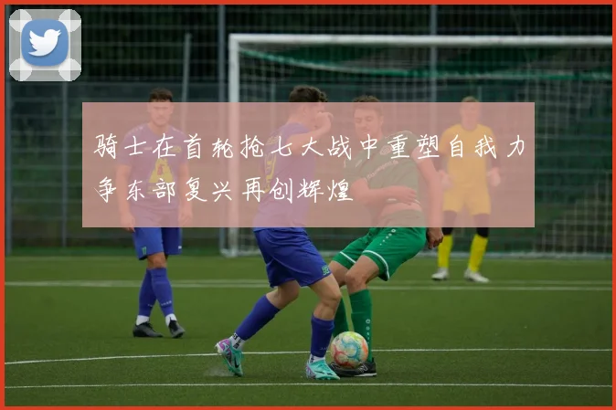 骑士在首轮抢七大战中重塑自我力争东部复兴再创辉煌