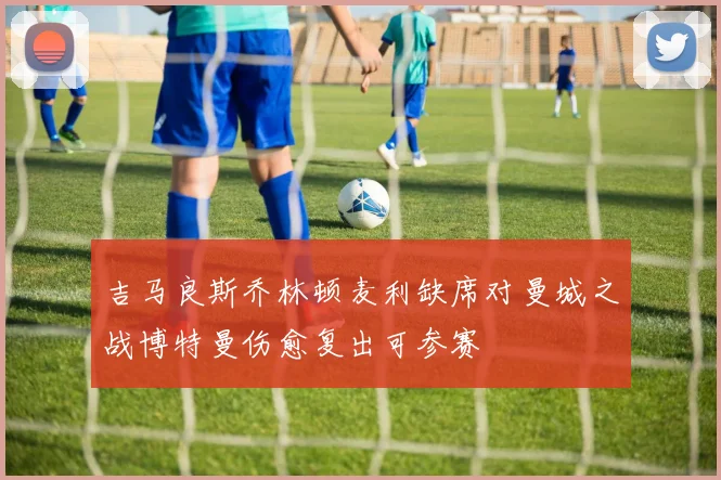 吉马良斯乔林顿麦利缺席对曼城之战博特曼伤愈复出可参赛