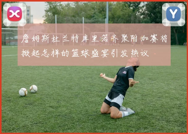 詹姆斯杜兰特库里若齐聚附加赛将掀起怎样的篮球盛宴引发热议