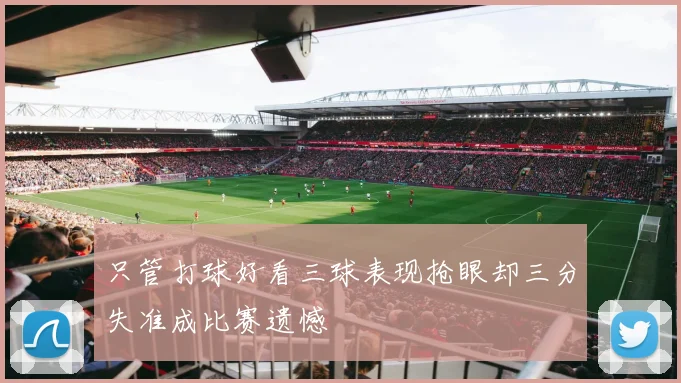 只管打球好看三球表现抢眼却三分失准成比赛遗憾