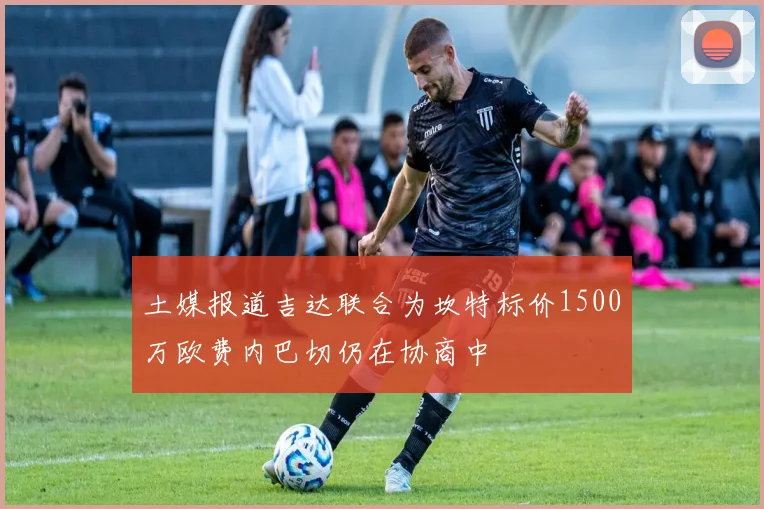 土媒报道吉达联合为坎特标价1500万欧费内巴切仍在协商中
