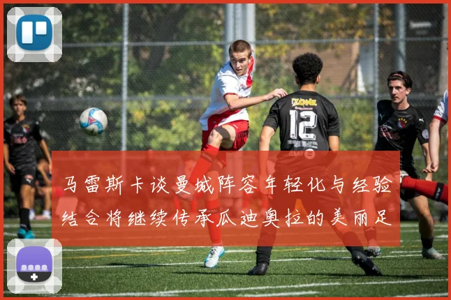 马雷斯卡谈曼城阵容年轻化与经验结合将继续传承瓜迪奥拉的美丽足球理念