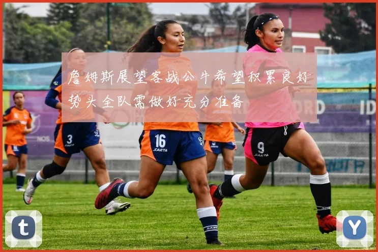 詹姆斯展望客战公牛希望积累良好势头全队需做好充分准备