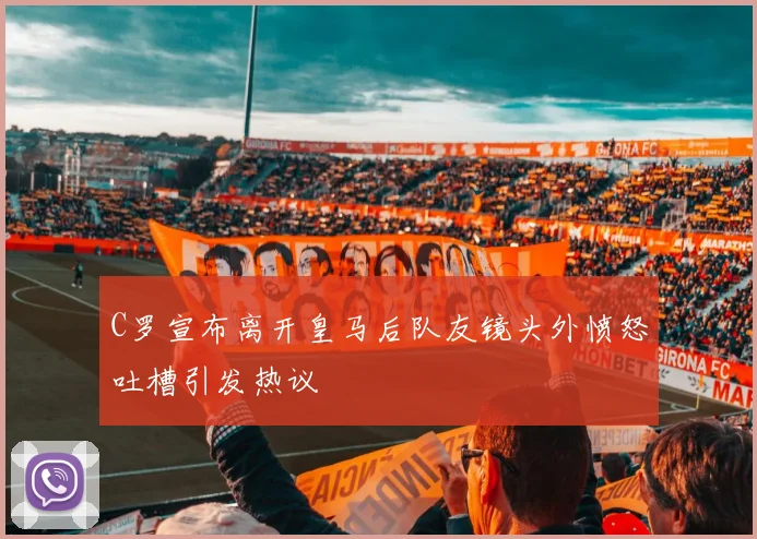 C罗宣布离开皇马后队友镜头外愤怒吐槽引发热议