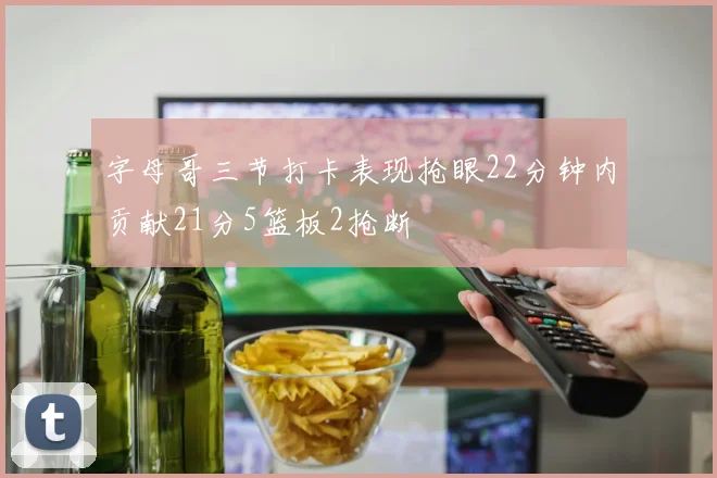 字母哥三节打卡表现抢眼22分钟内贡献21分5篮板2抢断