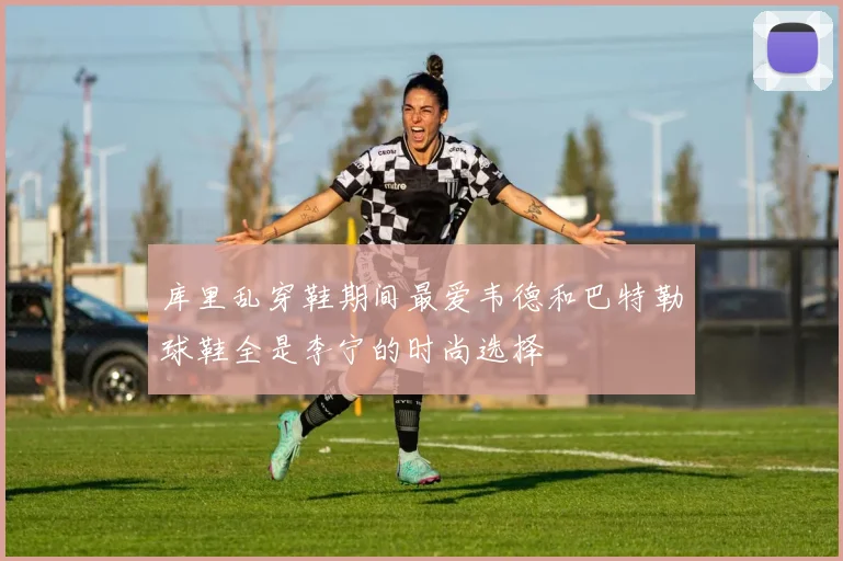 库里乱穿鞋期间最爱韦德和巴特勒球鞋全是李宁的时尚选择